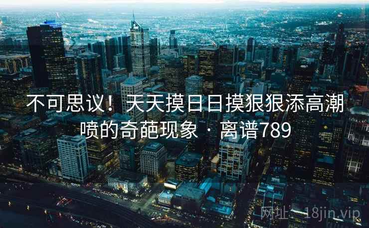 不可思议!天天摸日日摸狠狠添高潮喷的奇葩现象 · 离谱789 不可思议!天天摸日日摸狠狠添高潮喷的奇葩现象 · 离谱789