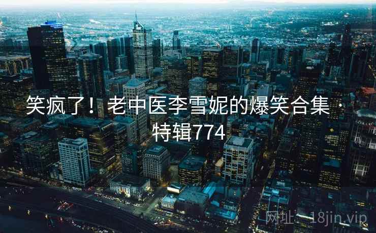 笑疯了！老中医李雪妮的爆笑合集 · 特辑774