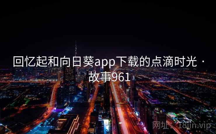 回忆起和向日葵app下载的点滴时光 · 故事961 回忆起和向日葵app下载的点滴时光 · 故事961