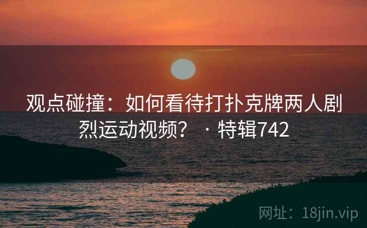 观点碰撞：如何看待打扑克牌两人剧烈运动视频？ · 特辑742