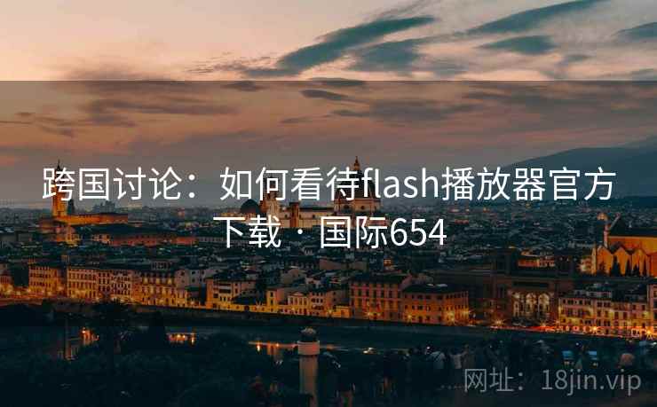 跨国讨论：如何看待flash播放器官方下载 · 国际654
