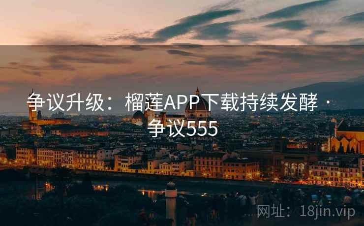 争议升级：榴莲APP下载持续发酵 · 争议555