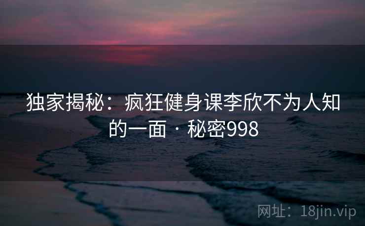 独家揭秘：疯狂健身课李欣不为人知的一面 · 秘密998